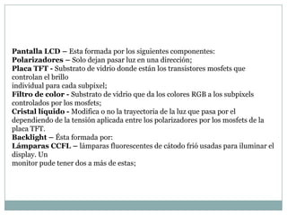 Pantalla LCD – Esta formada por los siguientes componentes:
Polarizadores – Solo dejan pasar luz en una dirección;
Placa TFT - Substrato de vidrio donde están los transistores mosfets que
controlan el brillo
individual para cada subpixel;
Filtro de color - Substrato de vidrio que da los colores RGB a los subpixels
controlados por los mosfets;
Cristal líquido - Modifica o no la trayectoria de la luz que pasa por el
dependiendo de la tensión aplicada entre los polarizadores por los mosfets de la
placa TFT.
Backlight – Ésta formada por:
Lámparas CCFL – lámparas fluorescentes de cátodo frió usadas para iluminar el
display. Un
monitor pude tener dos a más de estas;
 