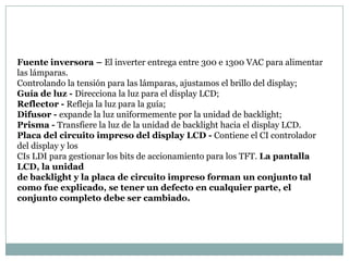 Fuente inversora – El inverter entrega entre 300 e 1300 VAC para alimentar
las lámparas.
Controlando la tensión para las lámparas, ajustamos el brillo del display;
Guía de luz - Direcciona la luz para el display LCD;
Reflector - Refleja la luz para la guía;
Difusor - expande la luz uniformemente por la unidad de backlight;
Prisma - Transfiere la luz de la unidad de backlight hacia el display LCD.
Placa del circuito impreso del display LCD - Contiene el CI controlador
del display y los
CIs LDI para gestionar los bits de accionamiento para los TFT. La pantalla
LCD, la unidad
de backlight y la placa de circuito impreso forman un conjunto tal
como fue explicado, se tener un defecto en cualquier parte, el
conjunto completo debe ser cambiado.
 