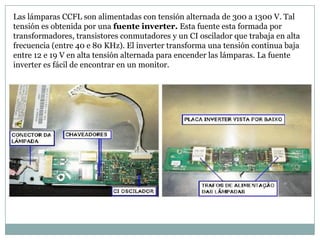 Las lámparas CCFL son alimentadas con tensión alternada de 300 a 1300 V. Tal
tensión es obtenida por una fuente inverter. Esta fuente esta formada por
transformadores, transistores conmutadores y un CI oscilador que trabaja en alta
frecuencia (entre 40 e 80 KHz). El inverter transforma una tensión continua baja
entre 12 e 19 V en alta tensión alternada para encender las lámparas. La fuente
inverter es fácil de encontrar en un monitor.
 