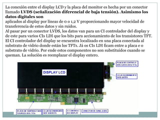 La conexión entre el display LCD y la placa del monitor es hecha por un conector
llamado LVDS (señalización diferencial de baja tensión). Asimismo los
datos digitales son
aplicados al display por líneas de 0 o 1,2 V proporcionando mayor velocidad de
transferencia de estos datos y sin ruidos.
Al pasar por un conector LVDS, los datos van para un CI controlador del display y
de este para varios CIs LDI que los bits para accionamiento de los transistores TFT.
El CI controlador del display se encuentra localizado en una placa conectada al
substrato de vidrio donde están los TFTs. Já os CIs LDI ficam entre a placa e o
substrato de vidrio. Por ende estos componentes no son substituidos cuando se
queman. La solución es reemplazar el display entero.
 