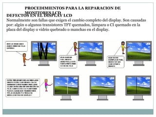PROCEDIMIENTOS PARA LA REPARACION DE
           MONITORES LCD
DEFECTOS EN EL DISPLAY LCD
Normalmente son fallas que exigen el cambio completo del display. Son causadas
por: algún o algunos transistores TFT quemados, lámpara o CI quemado en la
placa del display o vidrio quebrado o manchas en el display.
 