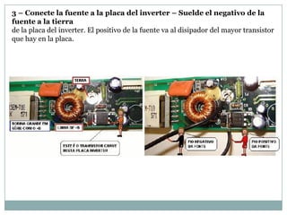 3 – Conecte la fuente a la placa del inverter – Suelde el negativo de la
fuente a la tierra
de la placa del inverter. El positivo de la fuente va al disipador del mayor transistor
que hay en la placa.
 
