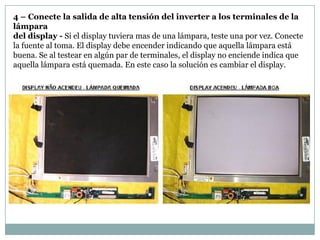 4 – Conecte la salida de alta tensión del inverter a los terminales de la
lámpara
del display - Si el display tuviera mas de una lámpara, teste una por vez. Conecte
la fuente al toma. El display debe encender indicando que aquella lámpara está
buena. Se al testear en algún par de terminales, el display no enciende indica que
aquella lámpara está quemada. En este caso la solución es cambiar el display.
 