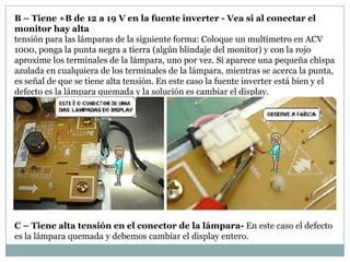 B – Tiene +B de 12 a 19 V en la fuente inverter - Vea si al conectar el
monitor hay alta
tensión para las lámparas de la siguiente forma: Coloque un multímetro en ACV
1000, ponga la punta negra a tierra (algún blindaje del monitor) y con la rojo
aproxime los terminales de la lámpara, uno por vez. Si aparece una pequeña chispa
azulada en cualquiera de los terminales de la lámpara, mientras se acerca la punta,
es señal de que se tiene alta tensión. En este caso la fuente inverter está bien y el
defecto es la lámpara quemada y la solución es cambiar el display.




C – Tiene alta tensión en el conector de la lámpara- En este caso el defecto
es la lámpara quemada y debemos cambiar el display entero.
 