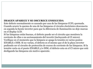 IMAGEN APARECE Y SE OSCURECE ENSEGUIDA
Este defecto normalmente es causado por una de las lámparas CCFL quemada.
Cuando ocurre la quema de una de las lámparas el circuito electrónico desconecta
en seguida la fuente inverter para que la diferencia de iluminación no deje marcas
en el display LCD.
Si las lámparas están buenas, el defecto puede ser el circuito que monitora la
corriente de ellas o no accionamiento del invertir (incluyendo al CI micro).
Verifique en el momento que la lámpara se apaga la tensión en varios pontos
ENABLE e DIM. Si no varían, el defecto es el mismo que el de la placa inverter
pudiendo ser el circuito de protección de exceso de corriente de las lámparas. Si la
tensión varía en el punto ENABLE y/o DIM, el defecto esta en el CI micro que está
desligando las lámparas sin motivo aparente.
 
