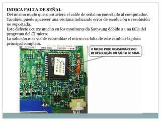 INDICA FALTA DE SEÑAL
Del mismo modo que si estuviera el cable de señal no conectado al computador.
También puede aparecer una ventana indicando error de resolución o resolución
no soportada.
Este defecto ocurre mucho en los monitores da Samsung debido a una falla del
programa del CI micro.
La solución mas viable es cambiar el micro o a falta de este cambiar la placa
principal completa.
 