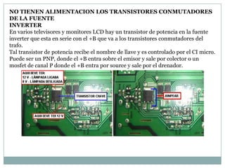 NO TIENEN ALIMENTACION LOS TRANSISTORES CONMUTADORES
DE LA FUENTE
INVERTER
En varios televisores y monitores LCD hay un transistor de potencia en la fuente
inverter que esta en serie con el +B que va a los transistores conmutadores del
trafo.
Tal transistor de potencia recibe el nombre de llave y es controlado por el CI micro.
Puede ser un PNP, donde el +B entra sobre el emisor y sale por colector o un
mosfet de canal P donde el +B entra por source y sale por el drenador.
 
