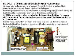 NO SALE +B EN LOS DIODOS CONECTADOS AL CHOPPER
Antes de mas nada desconecte la placa de fuente de la placa principal. Mida
nuevamente los +B de los diodos conectados al chopper.
Si ahora aparecen los +B el defecto esta en la placa principal (algún CI en corto). Se
también así las tensiones no aparecen el defecto está en la fuente.
A - Mida la tensión en los terminales del capacitor de filtro (el mayor
electrolítico) de fuente – debe haber cerca de 300 V (si la red es de 220
V). Se no tiene
tensión en este capacitor, el defecto esta antes de el y de ahí debemos testear:
Fusible, bobina filtro de rede, el puente rectificadora y resistores conectados al
capacitor electrolítico.
 