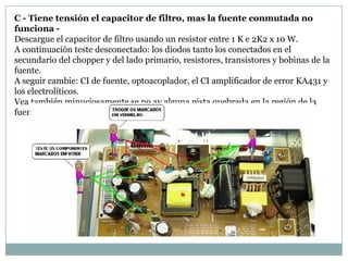C - Tiene tensión el capacitor de filtro, mas la fuente conmutada no
funciona -
Descargue el capacitor de filtro usando un resistor entre 1 K e 2K2 x 10 W.
A continuación teste desconectado: los diodos tanto los conectados en el
secundario del chopper y del lado primario, resistores, transistores y bobinas de la
fuente.
A seguir cambie: CI de fuente, optoacoplador, el CI amplificador de error KA431 y
los electrolíticos.
Vea también minuciosamente se no ay alguna pista quebrada en la región de la
fuente.
 