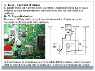 A - Llega +B normal al micro:
El defecto puede ser el propio micro, la eeprom o el cristal de clock. En este caso
podemos usar un frecuencímetro o un osciloscopio para ver si el cristal está
oscilando.
B - No llega +B al micro:
Testeamos el CI regulador de 3,3 V que alimenta o micro. Conforme ya fue
explicado este CI esta en la placa principal.




Se Tiene tensión de entrada, mas no Tiene salida del CI regulador, el defecto puede
estar en este CI o en algún otro de la línea de +B que este derrumbando la tensión.
 