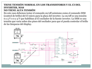 TIENE TENSIÓN NORMAL EN LOS TRANSISTORES Y EL CI DEL
INVERTER, MAS
NO TIENE ALTA TENSIÓN
En este caso debemos testar el comando on/off asimismo como el comando DIM
(control de brillo) del CI micro para la placa del inverter. La on/off es una tensión
0 y 5 V o 0 y 3 V que habilitan al CI oscilador de la fuente inverter. La DIM es una
tensión que varia sobre dos pines del oscilador para que el pueda controlar el brillo
de las lámparas del display.
 