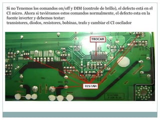 Si no Tenemos los comandos on/off y DIM (controle de brillo), el defecto está en el
CI micro. Ahora si tuviéramos estos comandos normalmente, el defecto esta en la
fuente inverter y debemos testar:
transistores, diodos, resistores, bobinas, trafo y cambiar el CI oscilador
 