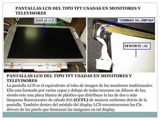 PANTALLAS LCD DEL TIPO TFT USADAS EN MONITORES Y
    TELEVISORES




PANTALLAS LCD DEL TIPO TFT USADAS EN MONITORES Y
TELEVISORES
La pantalla LCD es el equivalente al tubo de imagen de los monitores tradicionales.
Ella esta formada por varias capas y debajo de todas tenemos un difusor de luz,
siendo este una placa blanca de plástico que distribuye la luz de dos o más
lámparas fluorescentes de cátodo frió (CCFL) de manera uniforme detrás de la
pantalla. También dentro del módulo del display LCD encontraremos los CIs
drivers de los pixels que formaran las imágenes en tal display.
 