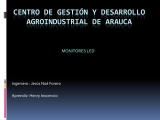 Centro de gestión y desarrollo agroindustrial de Arauca MONITORES LED Ingeniero : Jesús Noé Forero Aprendiz: Henry Inocencio 