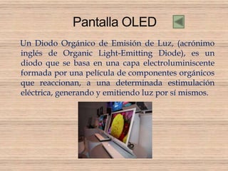 Un Diodo Orgánico de Emisión de Luz, (acrónimo
inglés de Organic Light-Emitting Diode), es un
diodo que se basa en una capa electroluminiscente
formada por una película de componentes orgánicos
que reaccionan, a una determinada estimulación
eléctrica, generando y emitiendo luz por sí mismos.
 