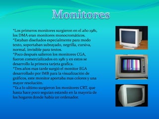 Monitores *Los primeros monitores surgieron en el año 1981, los DMA eran monitores monocromáticos. *Estaban diseñados especialmente para modo texto, soportaban subrayado, negrilla, cursiva, normal, invisible para textos. *Poco después salieron los monitores CGA, fueron comercializados en 1981 y en estos se desarrollo la primera tarjeta grafica. *Tres años mas tarde surgió el monitor EGA desarrollado por IMB para la visualización de gráficos, este monitor aportaba mas colores y una mayor resolución. *Ya a lo ultimo surgieron los monitores CRT, que hasta hace poco seguían estando en la mayoría de los hogares donde había un ordenador. 