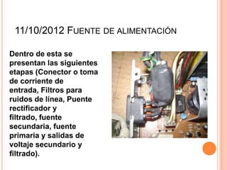 11/10/2012 FUENTE DE ALIMENTACIÓN
Dentro de esta se
presentan las siguientes
etapas (Conector o toma
de corriente de
entrada, Filtros para
ruidos de línea, Puente
rectificador y
filtrado, fuente
secundaria, fuente
primaria y salidas de
voltaje secundario y
filtrado).
 