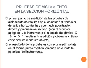 PRUEBAS DE AISLAMIENTO
EN LA SECCION HORIZONTAL
El primer punto de medición de las pruebas de
aislamiento se realizan en el colector del transistor
de salida horizontal hay que medir polarización
directa y polarización inversa (con el receptor
apagado y el instrumento el a escala de ohmios X
10 o X 1 analizar la medición y observar si tiene
corto circuito o circuito abierto)
Si el resultado de la prueba es correcta medir voltaje
en el mismo punto medido teniendo en cuenta la
polaridad del instrumento.
 