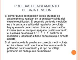 PRUEBAS DE AISLAMIENTO
DE BAJA TENSION
El primer punto de medición de las pruebas de
aislamiento se realizan en la entrada y salida del
circuito rectificador. El segundo punto de medición
es a la entrada y salida del regulador de voltaje
hay que medir polarización directa y polarización
inversa (con el receptor apagado y el instrumento
el a escala de ohmios X 10 o X 1 analizar la
medición y observar si tiene corto circuito o circuito
abierto)
Si el resultado de la prueba es correcta medir voltaje
en los mismo punto medido teniendo en cuenta la
polaridad del instrumento y el tipo de voltaje
promedio de cada punto de medicion
 