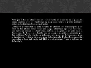 Para que el haz de electrones no sea un punto en el centro de la pantalla,
necesitaremos que los electrones se desplacen hacia el punto correcto.
Existen dos formas de conseguir esto:
Deflexión electroestática: este sistema lo utilizan los osciloscopios y se
basa en dos placas conductoras con cargas eléctricas opuestas las cuales
nos permiten mover los electrones. Deflexión magnética: en este caso la
desviación del haz es producida por un campo magnético generado por
dos bobinas. Para la televisión utilizamos dos pares de bobinas (dos para
la desviación vertical y otras dos para la horizontal). Dichas bobinas están
colocadas al final del cuello del TRC y se denominan (yugo o bobinas de
deflexión):
 