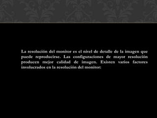 La resolución del monitor es el nivel de detalle de la imagen que
puede reproducirse. Las configuraciones de mayor resolución
producen mejor calidad de imagen. Existen varios factores
involucrados en la resolución del monitor:
 