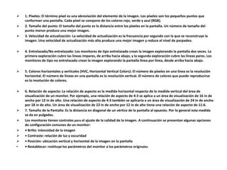  1. Píxeles: El término píxel es una abreviación del elemento de la imagen. Los píxeles son los pequeños puntos que
conforman una pantalla. Cada píxel se compone de los colores rojo, verde y azul (RGB).
 2. Tamaño del punto: El tamaño del punto es la distancia entre los píxeles en la pantalla. Un número de tamaño del
punto menor produce una mejor imagen.
 3. Velocidad de actualización: La velocidad de actualización es la frecuencia por segundo con la que se reconstruye la
imagen. Una velocidad de actualización más alta produce una mejor imagen y reduce el nivel de parpadeo.
 4. Entrelazado/No entrelazado: Los monitores de tipo entrelazado crean la imagen explorando la pantalla dos veces. La
primera exploración cubre las líneas impares, de arriba hacia abajo, y la segunda exploración cubre las líneas pares. Los
monitores de tipo no entrelazado crean la imagen explorando la pantalla línea por línea, desde arriba hacia abajo.
 5. Colores horizontales y verticales (HVC, Horizontal Vertical Colors): El número de píxeles en una línea es la resolución
horizontal. El número de líneas en una pantalla es la resolución vertical. El número de colores que puede reproducirse
es la resolución de colores.
 6. Relación de aspecto: La relación de aspecto es la medida horizontal respecto de la medida vertical del área de
visualización de un monitor. Por ejemplo, una relación de aspecto de 4:3 se aplica a un área de visualización de 16 in de
ancho por 12 in de alto. Una relación de aspecto de 4:3 también se aplicaría a un área de visualización de 24 in de ancho
por 18 in de alto. Un área de visualización de 22 in de ancho por 12 in de alto tiene una relación de aspecto de 11:6.
 7. Tamaño de la Pantalla: Es la distancia en diagonal de un vértice de la pantalla al opuesto. Por lo general esta medida
se da en pulgadas.
 Los monitores tienen controles para el ajuste de la calidad de la imagen. A continuación se presentan algunas opciones
de configuración comunes de un monitor:
 • Brillo: intensidad de la imagen
 • Contraste: relación de luz y oscuridad
 • Posición: ubicación vertical y horizontal de la imagen en la pantalla
• • Restablecer: restituye los parámetros del monitor a los parámetros originales
 