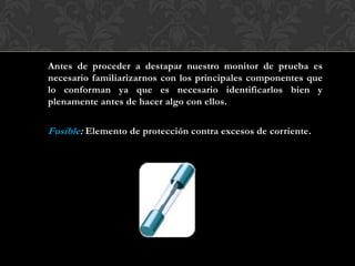 Antes de proceder a destapar nuestro monitor de prueba es
necesario familiarizarnos con los principales componentes que
lo conforman ya que es necesario identificarlos bien y
plenamente antes de hacer algo con ellos.
Fusible: Elemento de protección contra excesos de corriente.
 
