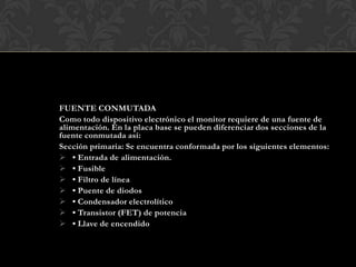 FUENTE CONMUTADA
Como todo dispositivo electrónico el monitor requiere de una fuente de
alimentación. En la placa base se pueden diferenciar dos secciones de la
fuente conmutada así:
Sección primaria: Se encuentra conformada por los siguientes elementos:
 • Entrada de alimentación.
 • Fusible
 • Filtro de línea
 • Puente de diodos
 • Condensador electrolítico
 • Transistor (FET) de potencia
 • Llave de encendido
 