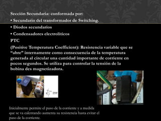 Sección Secundaria: conformada por:
• Secundario del transformador de Switching.
• Diodos secundarios
• Condensadores electrolíticos
PTC
(Positive Temperatura Coefficient): Resistencia variable que se
“abre” internamente como consecuencia de la temperatura
generada al circular una cantidad importante de corriente en
pocos segundos. Se utiliza para controlar la tensión de la
bobina des magnetizadora.
Inicialmente permite el paso de la corriente y a medida
que se va calentando aumenta su resistencia hasta evitar el
paso de la corriente.
 