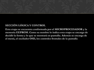 SECCIÓN LÓGICA Y CONTROL
Esta etapa se encuentra conformada por el MICROPROCESADOR y la
memoria EEPROM. Como su nombre lo indica esta etapa se encarga de
decidir la forma y lo que se mostrará en pantalla. Además se encarga de
el menú, el oscilador OSD, los controles frontales de la pantalla
 