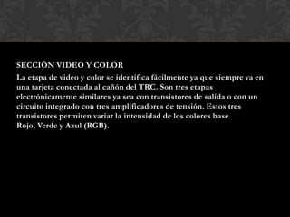 SECCIÓN VIDEO Y COLOR
La etapa de video y color se identifica fácilmente ya que siempre va en
una tarjeta conectada al cañón del TRC. Son tres etapas
electrónicamente similares ya sea con transistores de salida o con un
circuito integrado con tres amplificadores de tensión. Estos tres
transistores permiten variar la intensidad de los colores base
Rojo, Verde y Azul (RGB).
 