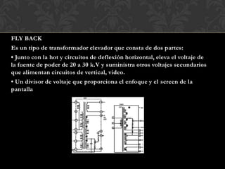 FLY BACK
Es un tipo de transformador elevador que consta de dos partes:
• Junto con la hot y circuitos de deflexión horizontal, eleva el voltaje de
la fuente de poder de 20 a 30 k.V y suministra otros voltajes secundarios
que alimentan circuitos de vertical, video.
• Un divisor de voltaje que proporciona el enfoque y el screen de la
pantalla
 