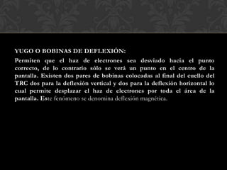 YUGO O BOBINAS DE DEFLEXIÓN:
Permiten que el haz de electrones sea desviado hacia el punto
correcto, de lo contrario sólo se verá un punto en el centro de la
pantalla. Existen dos pares de bobinas colocadas al final del cuello del
TRC dos para la deflexión vertical y dos para la deflexión horizontal lo
cual permite desplazar el haz de electrones por toda el área de la
pantalla. Este fenómeno se denomina deflexión magnética.
 