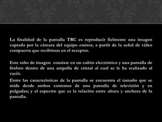 La finalidad de la pantalla TRC es reproducir fielmente una imagen
captada por la cámara del equipo emisor, a partir de la señal de video
compuerta que recibimos en el receptor.
Este tubo de imagen consiste en un cañón electrónico y una pantalla de
fósforo dentro de una ampolla de cristal al cual se le ha realizado al
vació.
Entre las características de la pantalla se encuentra el tamaño que se
mide desde ambos extremos de una pantalla de televisión y en
pulgadas; y el espectro que es la relación entre altura y anchura de la
pantalla.
 