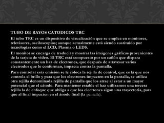 TUBO DE RAYOS CATODICOS TRC
El tubo TRC es un dispositivo de visualización que se emplea en monitores,
televisores, osciloscopios; aunque actualmente está siendo sustituido por
tecnologías como el LCD, Plasma o LEDS.
El monitor se encarga de traducir y mostrar las imágenes gráficas provenientes
de la tarjeta de video. El TRC está compuesto por un cañón que dispara
constantemente un haz de electrones, que después de atravesar varios
electrodos que lo conforman, impacta contra la pantalla.
Para controlar esta emisión se le coloca la rejilla de control, que es la que nos
controla el brillo y para que los electrones impacten en la pantalla, se utiliza
otra rejilla denominada rejilla de pantalla que los atrae al estar a un mayor
potencial que el cátodo. Para mantener estable el haz utilizamos una tercera
rejilla la de enfoque que obliga a que los electrones sigan una trayectoria, para
que al final impacten en el ánodo final (la pantalla).
 