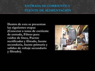 ENTRADA DE CORRIENTE Y
FUENTE DE ALIMENTACIÓN
Dentro de esta se presentan
las siguientes etapas
(Conector o toma de corriente
de entrada, Filtros para
ruidos de línea, Puente
rectificador y filtrado, fuente
secundaria, fuente primaria y
salidas de voltaje secundario
y filtrado).
 