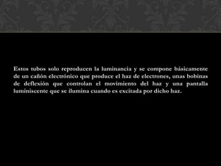Estos tubos solo reproducen la luminancia y se compone básicamente
de un cañón electrónico que produce el haz de electrones, unas bobinas
de deflexión que controlan el movimiento del haz y una pantalla
luminiscente que se ilumina cuando es excitada por dicho haz.
 