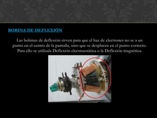 BOBINA DE DEFLEXIÓN
Las bobinas de deflexión sirven para que el haz de electrones no se a un
punto en el centro de la pantalla, sino que se desplacen en el punto correcto.
Para ello se utilizala Deflexión electroestática o la Deflexión magnética.
 