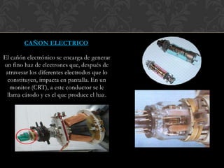 CAÑON ELECTRICO
El cañón electrónico se encarga de generar
un fino haz de electrones que, después de
atravesar los diferentes electrodos que lo
constituyen, impacta en pantalla. En un
monitor (CRT), a este conductor se le
llama cátodo y es el que produce el haz.
 