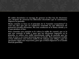 El cañón electrónico se encarga de generar un fino haz de electrones
que, después de atravesar los diferentes electrodos que lo constituyen,
impacta en pantalla.
Dicha emisión se basa en el principio de la “emisión termoiónica” la
cual nos dice que por un conductor sometido ha una diferencia de
potencial circulan electrones. Ha este conductor se le llama cátodo y es
el que produce el haz.
Para controlar esta emisión se le coloca la rejilla de control, que es la
que nos controla el brillo y para que los electrones impacten en la
pantalla, se utiliza otra rejilla denominada rejilla de pantalla que los
atrae al estar a un mayor potencial que el cátodo. Para mantener estable
el haz utilizamos una tercera rejilla la de enfoque que obliga a que los
electrones sigan una trayectoria, para que al final impacten en el ánodo
final (la pantalla).
 