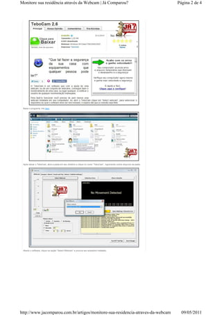 Monitore sua residência através da Webcam | Já Comparou?                                                                  Página 2 de 4




 Baixe o programa, link aqui.




 Após baixar o TeboCam, abra a pasta em seu diretório e clique no ícone “TeboCam”, ingnorando outros arquivos da pasta.




 Aberto o software, clique na opção “Select Webcam” e procure seu acessório instalado.




http://www.jacomparou.com.br/artigos/monitore-sua-residencia-atraves-da-webcam                                              09/05/2011
 