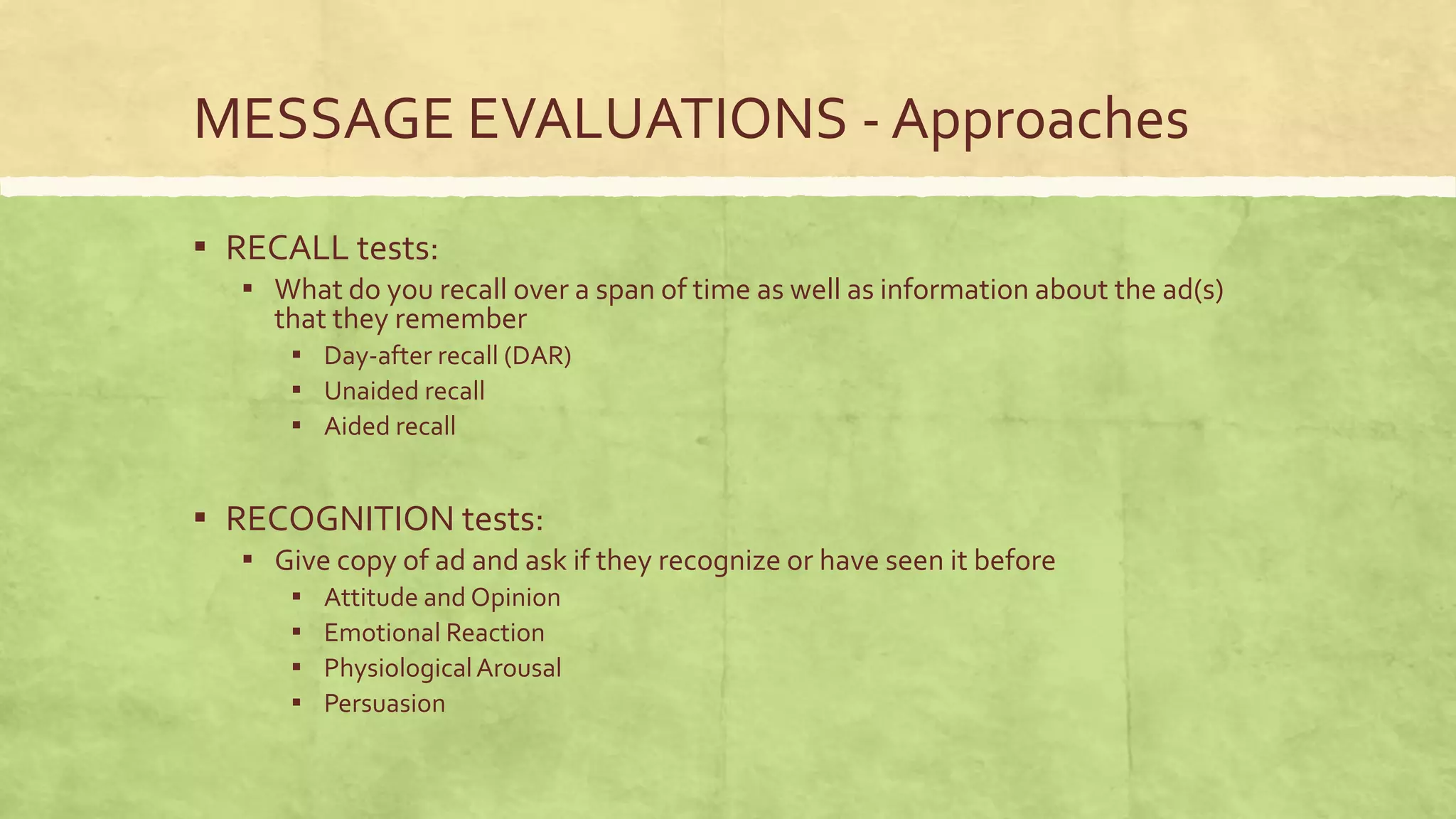 MESSAGE EVALUATIONS - Approaches

▪ RECALL tests:
  ▪ What do you recall over a span of time as well as information about the ad(s)
    that they remember
     ▪ Day-after recall (DAR)
     ▪ Unaided recall
     ▪ Aided recall


▪ RECOGNITION tests:
  ▪ Give copy of ad and ask if they recognize or have seen it before
      ▪   Attitude and Opinion
      ▪   Emotional Reaction
      ▪   Physiological Arousal
      ▪   Persuasion
 
