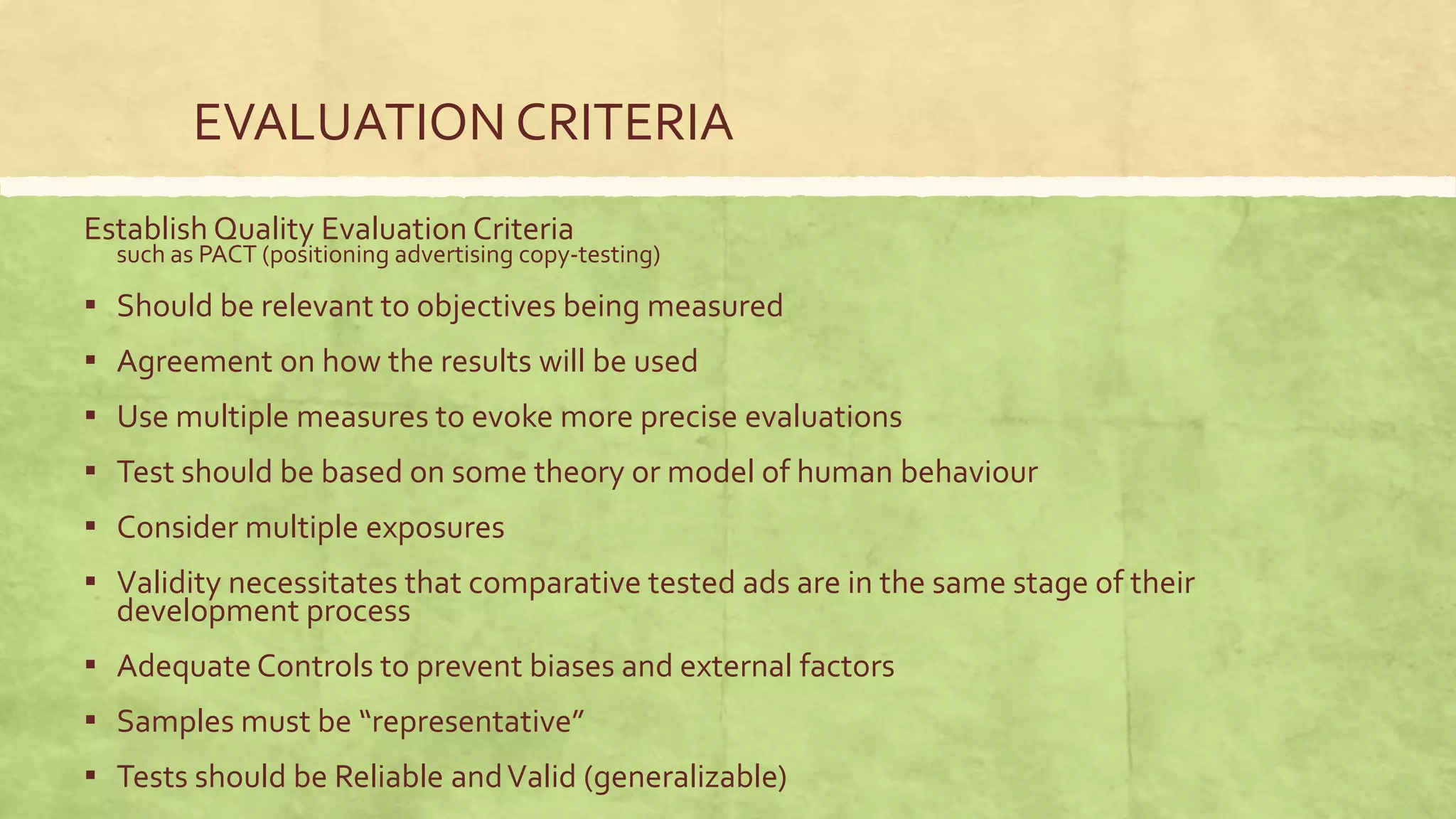 EVALUATION CRITERIA
Establish Quality Evaluation Criteria
  such as PACT (positioning advertising copy-testing)

▪ Should be relevant to objectives being measured
▪ Agreement on how the results will be used
▪ Use multiple measures to evoke more precise evaluations
▪ Test should be based on some theory or model of human behaviour
▪ Consider multiple exposures
▪ Validity necessitates that comparative tested ads are in the same stage of their
  development process
▪ Adequate Controls to prevent biases and external factors
▪ Samples must be “representative”
▪ Tests should be Reliable and Valid (generalizable)
 