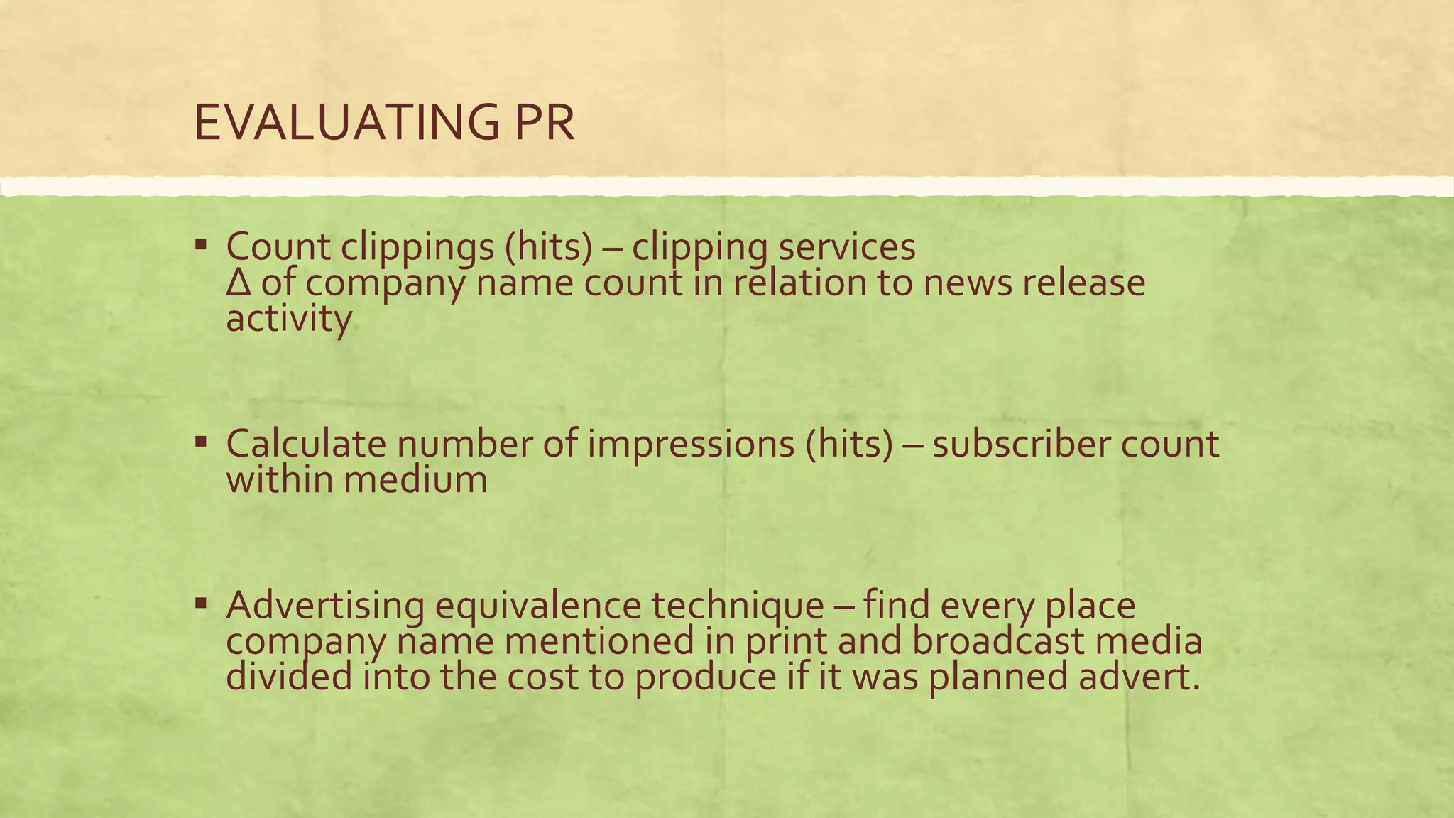 EVALUATING PR

▪ Count clippings (hits) – clipping services
 Δ of company name count in relation to news release
 activity

▪ Calculate number of impressions (hits) – subscriber count
 within medium

▪ Advertising equivalence technique – find every place
 company name mentioned in print and broadcast media
 divided into the cost to produce if it was planned advert.
 