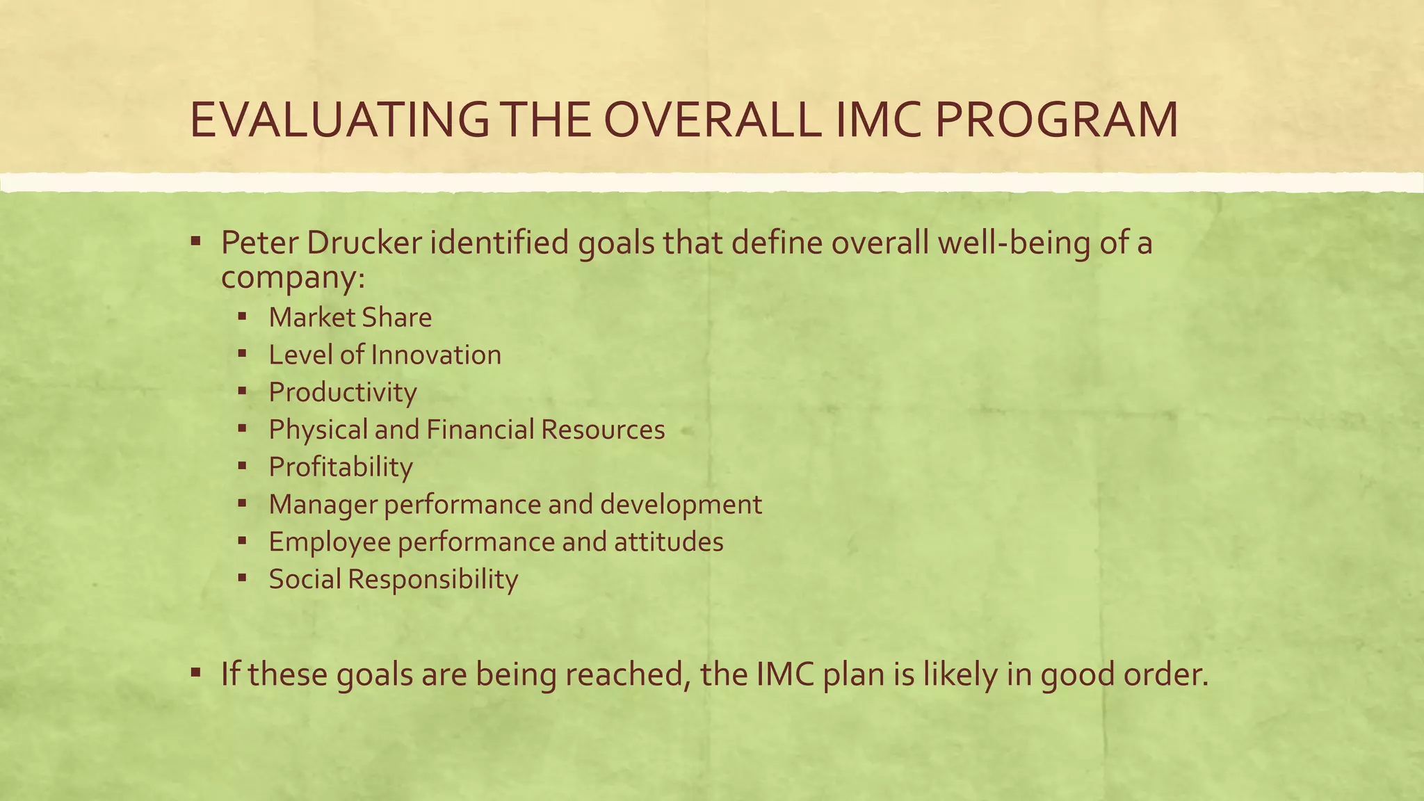 EVALUATING THE OVERALL IMC PROGRAM

▪ Peter Drucker identified goals that define overall well-being of a
  company:
   ▪   Market Share
   ▪   Level of Innovation
   ▪   Productivity
   ▪   Physical and Financial Resources
   ▪   Profitability
   ▪   Manager performance and development
   ▪   Employee performance and attitudes
   ▪   Social Responsibility


▪ If these goals are being reached, the IMC plan is likely in good order.
 
