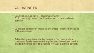 EVALUATING PR

▪ Count clippings (hits) – clipping services
 Δ of company name count in relation to news release
 activity

▪ Calculate number of impressions (hits) – subscriber count
 within medium

▪ Advertising equivalence technique – find every place
 company name mentioned in print and broadcast media
 divided into the cost to produce if it was planned advert.
 