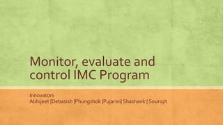 Monitor, evaluate and
control IMC Program
Innovators
Abhijeet |Debasish |Phungshok |Pujarini| Shashank | Sourojit
 