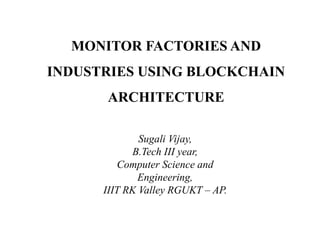MONITOR FACTORIES AND
INDUSTRIES USING BLOCKCHAIN
ARCHITECTURE
Sugali Vijay,
B.Tech III year,
Computer Science and
Engineering,
IIIT RK Valley RGUKT – AP.
 