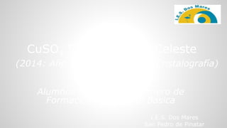 I.E.S. Dos Mares
San Pedro de Pinatar
Alumnos de 4º ESO y Primero de
Formación Profesional Básica
CuSO4.5H2O: Génesis Celeste
(2014: Año Internacional de la Cristalografía)
 