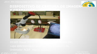 4º ESO y 1º FPB
DISPOSITIVO DE CAPTURA DE IMAGEN
Y GRABACIÓN
2014: Año Internacional de la Cristalografía
Lupa estereoscópica binocular 10x y objetivo 2x.
DC265 Visual Presenter. Lumens Digital Optics Inc.
Ordenador ACER Aspire 1312LC
I.E.S. Dos Mares
 